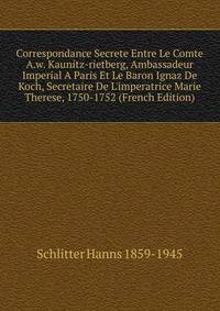 Correspondance Secrete Entre Le Comte A.w. Kaunitz-rietberg, Ambassadeur Imperial A Paris Et Le Baron Ignaz De Koch, Secretaire De L'imperatrice Marie Therese, 1750-1752 (French Edition)