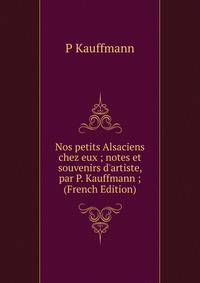 Nos petits Alsaciens chez eux ; notes et souvenirs d'artiste, par P. Kauffmann ; (French Edition)