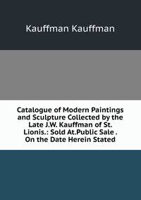 Catalogue of Modern Paintings and Sculpture Collected by the Late J.W. Kauffman of St. Lionis.: Sold At.Public Sale . On the Date Herein Stated