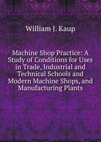 Machine Shop Practice: A Study of Conditions for Uses in Trade, Industrial and Technical Schools and Modern Machine Shops, and Manufacturing Plants