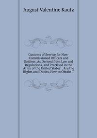 Customs of Service for Non-Commissioned Officers and Soldiers, As Derived from Law and Regulations, and Practised in the Army of the United States: . Are the Rights and Duties, How to Obtain T