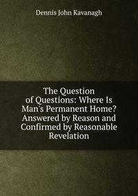 The Question of Questions: Where Is Man's Permanent Home? Answered by Reason and Confirmed by Reasonable Revelation
