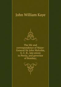 The life and correspondence of Major-General Sir John Malcolm, G. C. B., late envoy to Persia, and governor of Bombay;