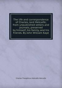 The life and correspondence of Charles, lord Metcalfe; from unpublished letters and journals, preserved by himself, his family, and his friends. By John William Kaye