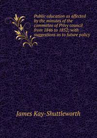 Public education as affected by the minutes of the committee of Privy council from 1846 to 1852; with suggestions as to future policy