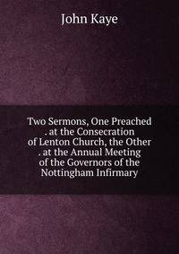 Two Sermons, One Preached . at the Consecration of Lenton Church, the Other . at the Annual Meeting of the Governors of the Nottingham Infirmary
