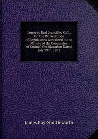 Letter to Earl Granville, K. G., On the Revised Code of Regulations Contained in the Minute of the Committee of Council On Education Dated July 29Th, 1861
