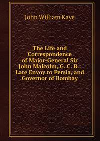 The Life and Correspondence of Major-General Sir John Malcolm, G. C. B.: Late Envoy to Persia, and Governor of Bombay