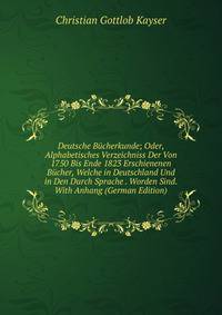 Deutsche Bucherkunde; Oder, Alphabetisches Verzeichniss Der Von 1750 Bis Ende 1823 Erschienenen Bucher, Welche in Deutschland Und in Den Durch Sprache . Worden Sind. With Anhang (German Edition)