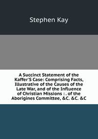 A Succinct Statement of the Kaffer'S Case: Comprising Facts, Illustrative of the Causes of the Late War, and of the Influence of Christian Missions : . of the Aborigines Committee, &amp;C. &amp;C. &amp;C