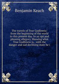 The travels of True Godliness: from the beginning of the world to this present day. In an apt and pleasing allegory. Shewing what True Godliness is, . with the danger and sad declining state he i