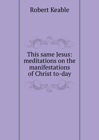 This same Jesus: meditations on the manifestations of Christ to-day