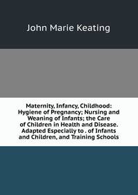 Maternity, Infancy, Childhood: Hygiene of Pregnancy; Nursing and Weaning of Infants; the Care of Children in Health and Disease. Adapted Especially to . of Infants and Children, and Training Schools