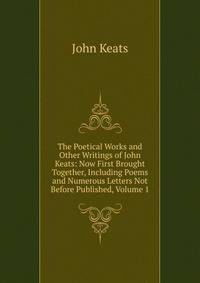 The Poetical Works and Other Writings of John Keats: Now First Brought Together, Including Poems and Numerous Letters Not Before Published, Volume 1
