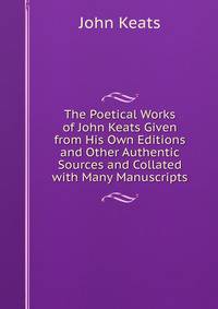 The Poetical Works of John Keats Given from His Own Editions and Other Authentic Sources and Collated with Many Manuscripts