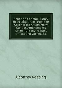 Keating's General History of Ireland: Trans. from the Original Irish, with Many Curious Amendments Taken from the Psalters of Tara and Cashel, &amp;c