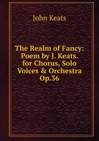 The Realm of Fancy: Poem by J. Keats. for Chorus, Solo Voices &amp; Orchestra Op.36