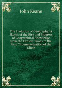 The Evolution of Geography: A Sketch of the Rise and Progress of Geographical Knowledge from the Earliest Times to the First Circumnavigation of the Globe
