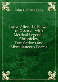 Ladye Alice, the Flower of Ossorye. with Metrical Legends, Chronicles, Translations and Miscellaneous Poems