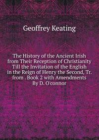 The History of the Ancient Irish from Their Reception of Christianity Till the Invitation of the English in the Reign of Henry the Second, Tr. from . Book 2 with Amendments By D. O'connor.