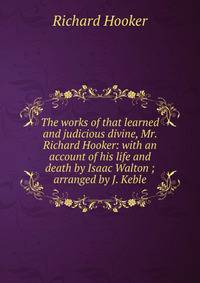 The works of that learned and judicious divine, Mr. Richard Hooker: with an account of his life and death by Isaac Walton ; arranged by J. Keble