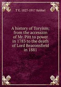 A history of Toryism: from the accession of Mr. Pitt to power in 1783 to the death of Lord Beaconsfield in 1881