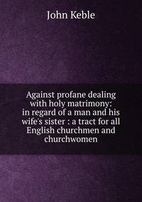 Against profane dealing with holy matrimony: in regard of a man and his wife's sister : a tract for all English churchmen and churchwomen