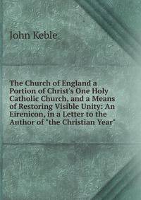 The Church of England a Portion of Christ's One Holy Catholic Church, and a Means of Restoring Visible Unity: An Eirenicon, in a Letter to the Author of "the Christian Year"