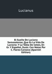 El Sueno De Luciano Samosatense, Que Es La Vida De Luciano: Y La Tabla De Cebes, En Gr. Y Espanol, Ilustr. Con Notas Por C. Florez Canseco (Spanish Edition)