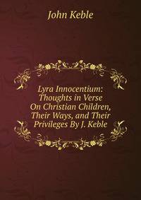 Lyra Innocentium: Thoughts in Verse On Christian Children, Their Ways, and Their Privileges By J. Keble.