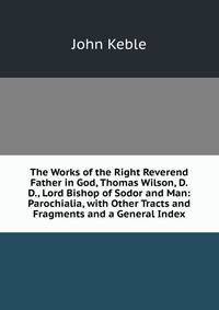 The Works of the Right Reverend Father in God, Thomas Wilson, D.D., Lord Bishop of Sodor and Man: Parochialia, with Other Tracts and Fragments and a General Index