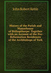 History of the Parish and Manorhouse of Bishopthorpe: Together with an Account of the Pre-Reformation Residences of the Archbishops of York