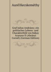 Graf Julius Andrassy; ein politisches Lebens- und Charakterbild von Kakay Aranyos II (Abranyi Cornel) (German Edition)