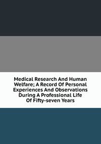 Medical Research And Human Welfare; A Record Of Personal Experiences And Observations During A Professional Life Of Fifty-seven Years