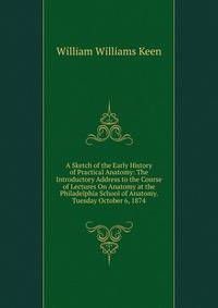 A Sketch of the Early History of Practical Anatomy: The Introductory Address to the Course of Lectures On Anatomy at the Philadelphia School of Anatomy. Tuesday October 6, 1874