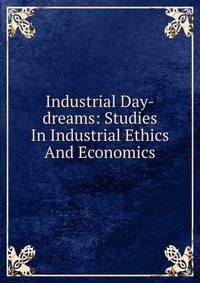 Industrial Day-dreams: Studies In Industrial Ethics And Economics