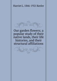 Our garden flowers; a popular study of their native lands, their life histories, and their structural affiliations