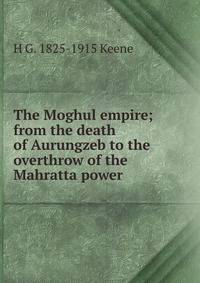 The Moghul empire; from the death of Aurungzeb to the overthrow of the Mahratta power