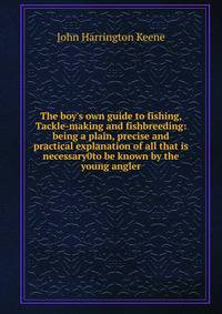The boy's own guide to fishing, Tackle-making and fishbreeding: being a plain, precise and practical explanation of all that is necessary0to be known by the young angler