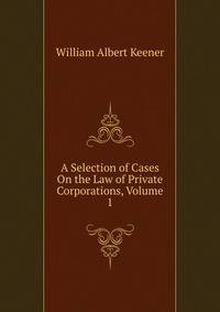 A Selection of Cases On the Law of Private Corporations, Volume 1