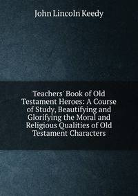 Teachers' Book of Old Testament Heroes: A Course of Study, Beautifying and Glorifying the Moral and Religious Qualities of Old Testament Characters