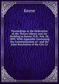 Proceedings at the Dedication of the Thayer Library and Art Building in Keene, N.H., Feb. 28, 1899: With Appendix Containing the Communication of . and the Joint Resolution of the City Co