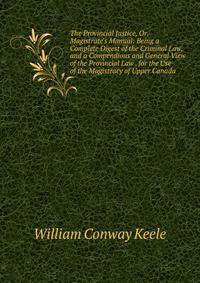 The Provincial Justice, Or, Magistrate's Manual: Being a Complete Digest of the Criminal Law, and a Compendious and General View of the Provincial Law . for the Use of the Magistracy of Upper Canada