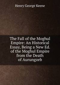 The Fall of the Moghul Empire: An Historical Essay, Being a New Ed. of the Moghul Empire from the Death of Aurungzeb