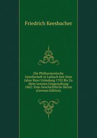 Die Philharmonische Gesellschaft in Laibach Seit Dem Jahre Ihrer Grundung 1702 Bis Zu Ihrer Letzten Umgestaltung 1862: Eine Geschichtliche Skizze (German Edition)