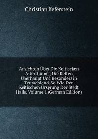 Ansichten Uber Die Keltischen Alterthumer, Die Kelten Uberhaupt Und Besonders in Teutschland, So Wie Den Keltischen Ursprung Der Stadt Halle, Volume 1 (German Edition)