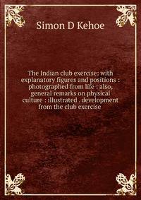 The Indian club exercise: with explanatory figures and positions : photographed from life : also, general remarks on physical culture : illustrated . development from the club exercise .