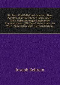 Kirchen- Und Religiose Lieder Aus Dem Zwolften Bis Funfzehnten Jahrhundert: Theils Uebersetzungen Lateinischer Kirchenhymnen (Mit Dem Lateinischen . Zu Wien, Zum Ersten Male (German Edition)