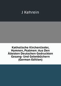 Katholische Kirchenlieder, Hymnen, Psalmen: Aus Den Altesten Deutschen Gedruckten Gesang- Und Gebetbuchern (German Edition)