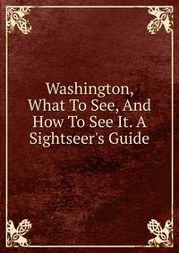 Washington, What To See, And How To See It. A Sightseer's Guide